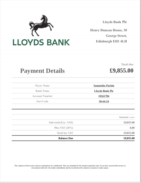  Payment Details Lloyds Bank Plc Henry Duncan House, 30 George Street, Edinburgh EH1 4LH Total due £9,855.00 Payee Name Samantha Parkin Bank Name Lloyds Bank Plc Account Number 10261784 Sort Code 30-64-24 Sub-total (Exc. VAT) Total Inc VAT Balance Due Amount ( GBP ) £9,855.00 0,00 £9,855.00 £9,855.00 Plus VAT (20%) The contents of this invoice and any attachments are confidential. They are intended for the named recipient(s) only. If you have received this invoice in error please notify the the sender immediately and do not disclose the contents to anyone or make copies.